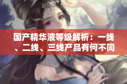 国产精华液等级解析：一线、二线、三线产品有何不同？