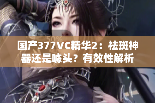 国产377VC精华2：祛斑神器还是噱头？有效性解析