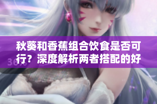 秋葵和香蕉组合饮食是否可行？深度解析两者搭配的好处