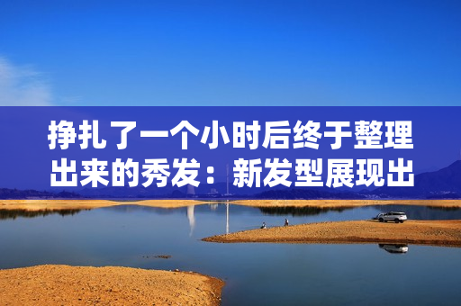 挣扎了一个小时后终于整理出来的秀发：新发型展现出的极致美感