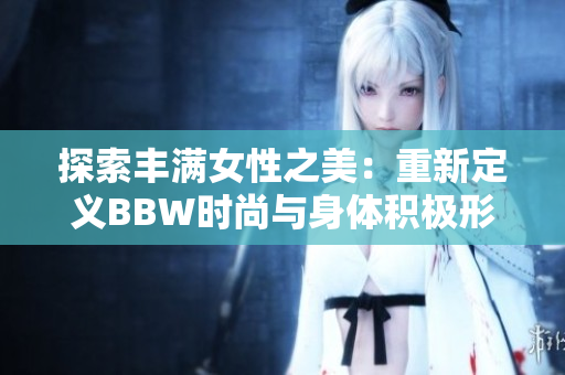 探索丰满女性之美：重新定义BBW时尚与身体积极形象