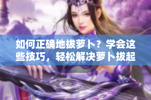 如何正确地拔萝卜？学会这些技巧，轻松解决萝卜拔起的难题！