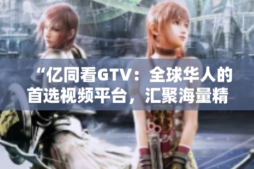 “亿同看GTV：全球华人的首选视频平台，汇聚海量精彩内容！”