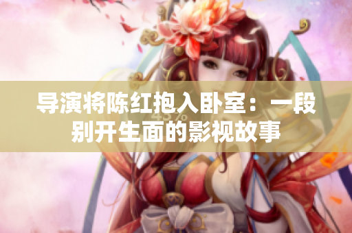 导演将陈红抱入卧室：一段别开生面的影视故事