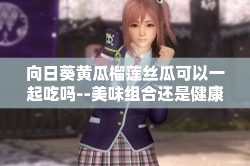 向日葵黄瓜榴莲丝瓜可以一起吃吗--美味组合还是健康隐患？