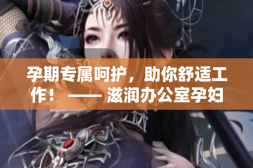 孕期专属呵护，助你舒适工作！ —— 滋润办公室孕妇萍的功效详解