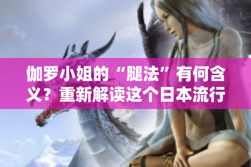 伽罗小姐的“腿法”有何含义？重新解读这个日本流行语的内涵