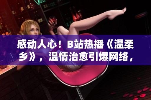 感动人心！B站热播《温柔乡》，温情治愈引爆网络，触动万千心弦
