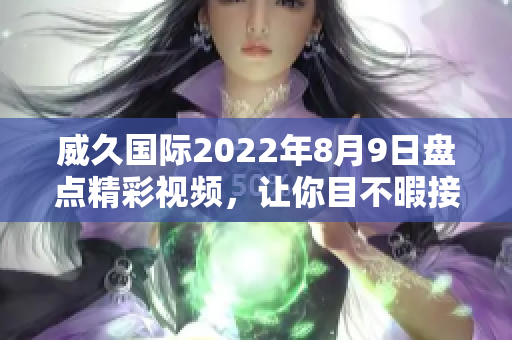 威久国际2022年8月9日盘点精彩视频，让你目不暇接
