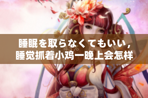 睡眠を取らなくてもいい，睡觉抓着小鸡一晚上会怎样，睡过年纪最大的多少岁六十多，水润紧致销魂低吟古代，水润紧致销魂低吟，说说都是怎么的干对象的256