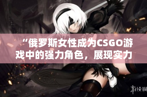 “俄罗斯女性成为CSGO游戏中的强力角色，展现实力和魅力”