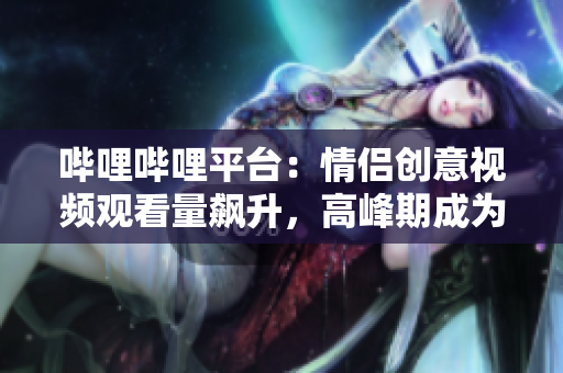 哔哩哔哩平台：情侣创意视频观看量飙升，高峰期成为热门话题