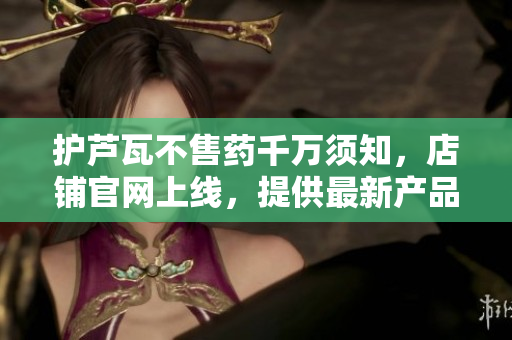 护芦瓦不售药千万须知，店铺官网上线，提供最新产品信息及购买途径