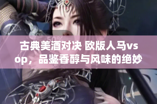 古典美酒对决 欧版人马vsop，品鉴香醇与风味的绝妙之比