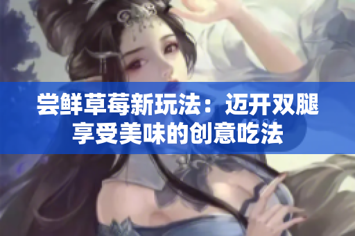 尝鲜草莓新玩法：迈开双腿享受美味的创意吃法