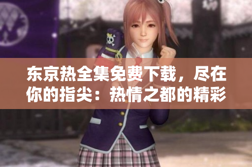 东京热全集免费下载，尽在你的指尖：热情之都的精彩一览