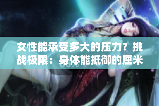 女性能承受多大的压力？挑战极限：身体能抵御的厘米数曝光