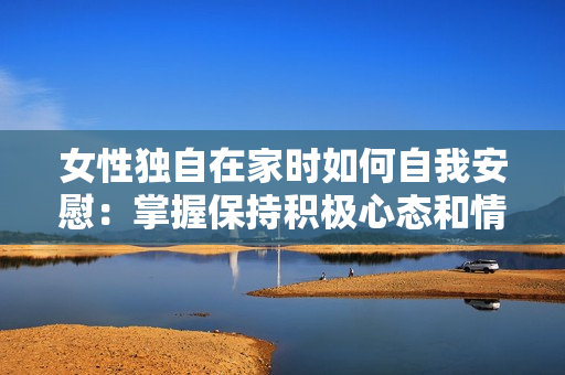女性独自在家时如何自我安慰：掌握保持积极心态和情绪稳定的技巧与方法