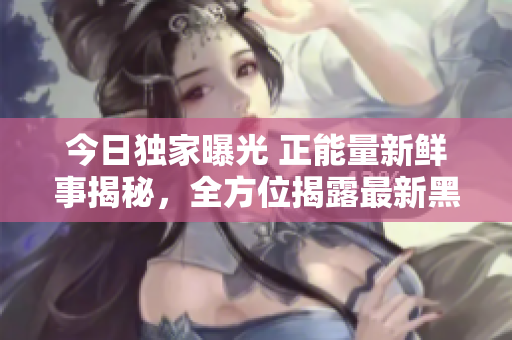 今日独家曝光 正能量新鲜事揭秘，全方位揭露最新黑料