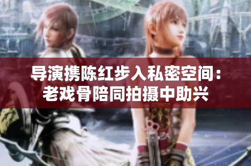 导演携陈红步入私密空间：老戏骨陪同拍摄中助兴