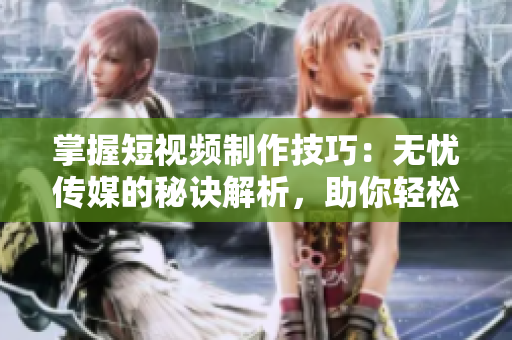 掌握短视频制作技巧：无忧传媒的秘诀解析，助你轻松打造引人注目的内容