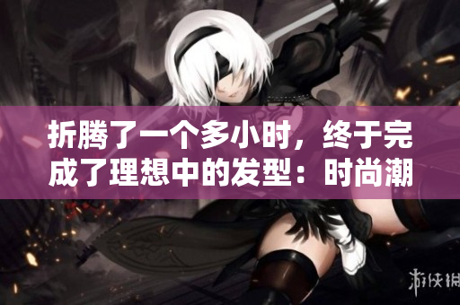 折腾了一个多小时，终于完成了理想中的发型：时尚潮流与个性相得益彰