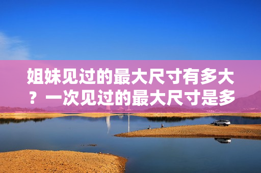 姐妹见过的最大尺寸有多大？一次见过的最大尺寸是多少厘米？