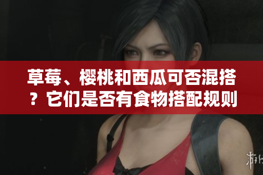 草莓、樱桃和西瓜可否混搭？它们是否有食物搭配规则？