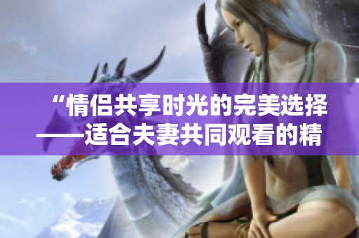 “情侣共享时光的完美选择——适合夫妻共同观看的精彩电视剧推荐”