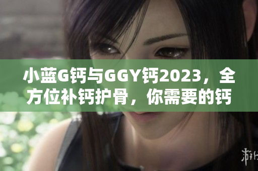小蓝G钙与GGY钙2023，全方位补钙护骨，你需要的钙营养源！