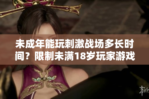 未成年能玩刺激战场多长时间？限制未满18岁玩家游戏时间！
