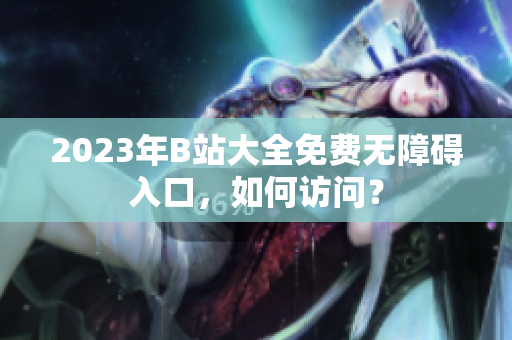 2023年B站大全免费无障碍入口，如何访问？