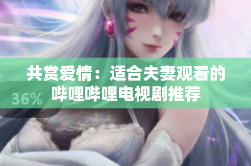 共赏爱情：适合夫妻观看的哔哩哔哩电视剧推荐