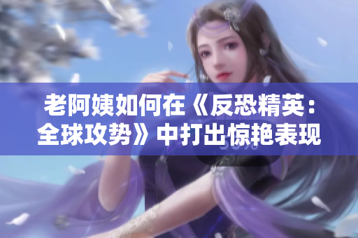 老阿姨如何在《反恐精英：全球攻势》中打出惊艳表现？