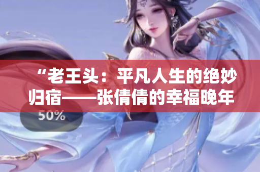 “老王头：平凡人生的绝妙归宿——张倩倩的幸福晚年”