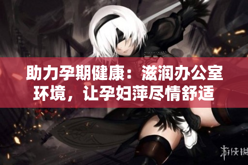 助力孕期健康：滋润办公室环境，让孕妇萍尽情舒适