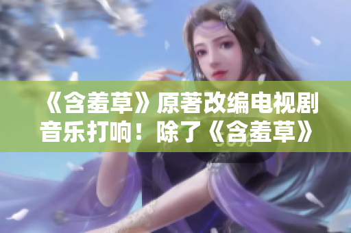 《含羞草》原著改编电视剧音乐打响！除了《含羞草》，主题曲还有哪些精彩之作？