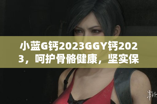 小蓝G钙2023GGY钙2023，呵护骨骼健康，坚实保护您的骨骼