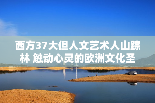 西方37大但人文艺术人山踪林 触动心灵的欧洲文化圣殿