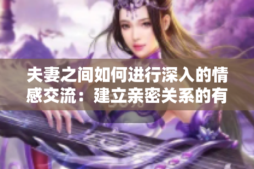 夫妻之间如何进行深入的情感交流：建立亲密关系的有效沟通技巧