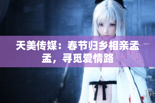 天美传媒：春节归乡相亲孟孟，寻觅爱情路