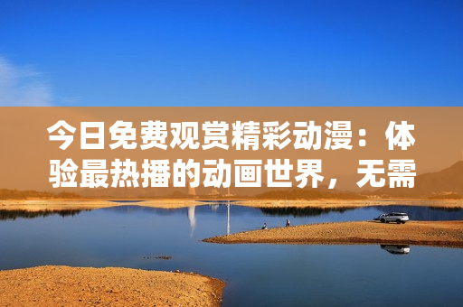 今日免费观赏精彩动漫：体验最热播的动画世界，无需付费畅享丰富内容！