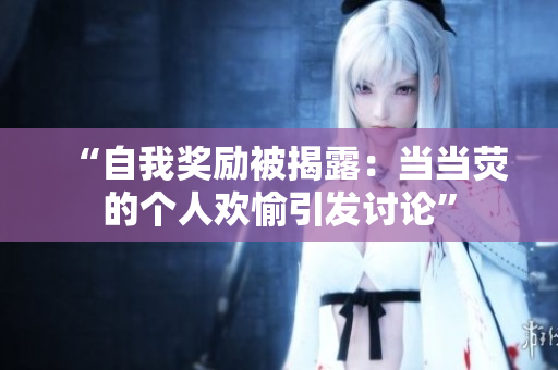 “自我奖励被揭露：当当荧的个人欢愉引发讨论”