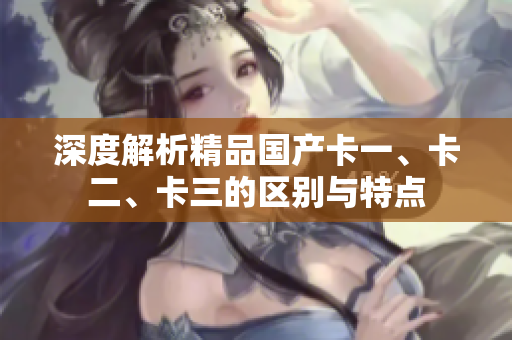 深度解析精品国产卡一、卡二、卡三的区别与特点