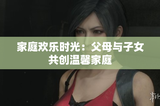 家庭欢乐时光：父母与子女共创温馨家庭