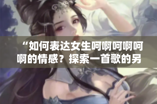 “如何表达女生呵啊呵啊呵啊的情感？探索一首歌的另类方式”