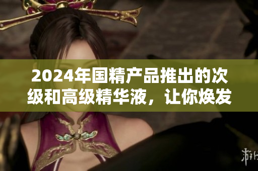 2024年国精产品推出的次级和高级精华液，让你焕发青春活力
