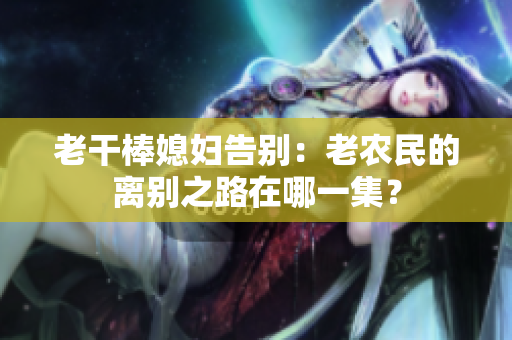 老干棒媳妇告别：老农民的离别之路在哪一集？