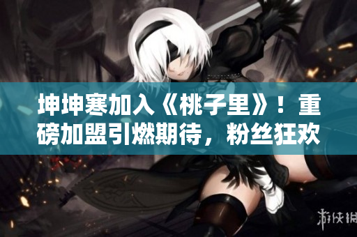 坤坤寒加入《桃子里》！重磅加盟引燃期待，粉丝狂欢掀新篇！