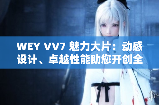 WEY VV7 魅力大片：动感设计、卓越性能助您开创全新驾驶体验